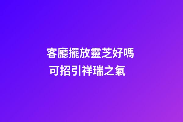 客廳擺放靈芝好嗎  可招引祥瑞之氣